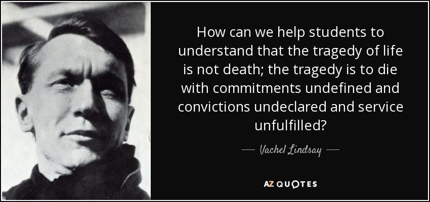 How can we help students to understand that the tragedy of life is not death; the tragedy is to die with commitments undefined and convictions undeclared and service unfulfilled? - Vachel Lindsay