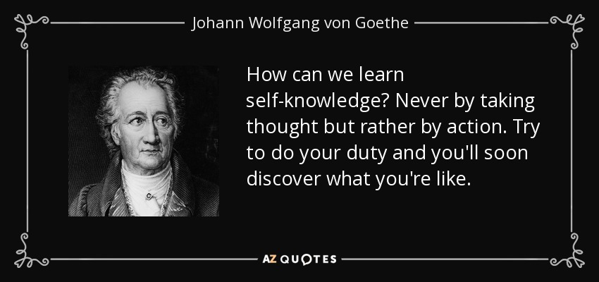 How can we learn self-knowledge? Never by taking thought but rather by action. Try to do your duty and you'll soon discover what you're like. - Johann Wolfgang von Goethe