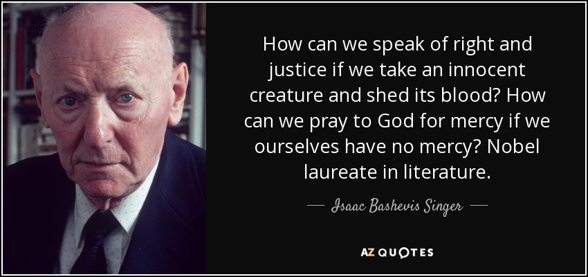How can we speak of right and justice if we take an innocent creature and shed its blood? How can we pray to God for mercy if we ourselves have no mercy? Nobel laureate in literature. - Isaac Bashevis Singer