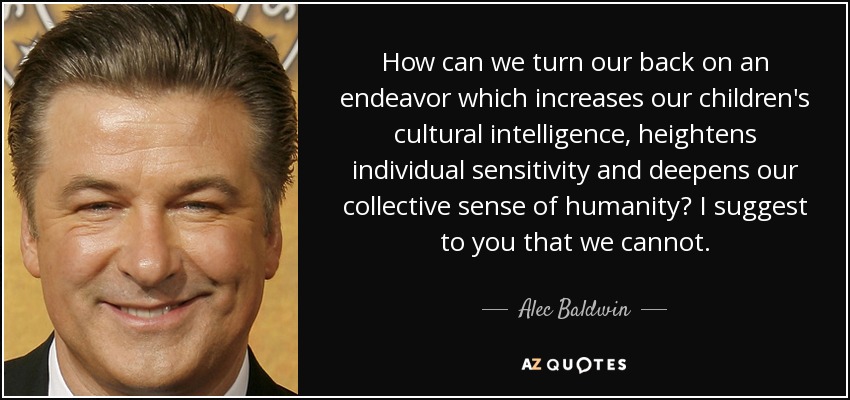 How can we turn our back on an endeavor which increases our children's cultural intelligence, heightens individual sensitivity and deepens our collective sense of humanity? I suggest to you that we cannot. - Alec Baldwin