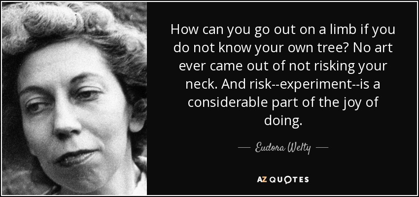 How can you go out on a limb if you do not know your own tree? No art ever came out of not risking your neck. And risk--experiment--is a considerable part of the joy of doing. - Eudora Welty