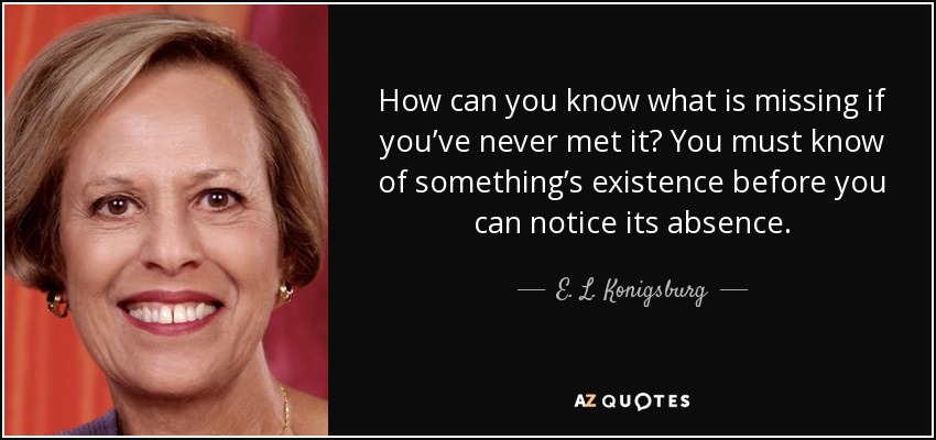 How can you know what is missing if you’ve never met it? You must know of something’s existence before you can notice its absence. - E. L. Konigsburg