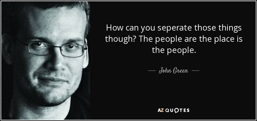 How can you seperate those things though? The people are the place is the people. - John Green