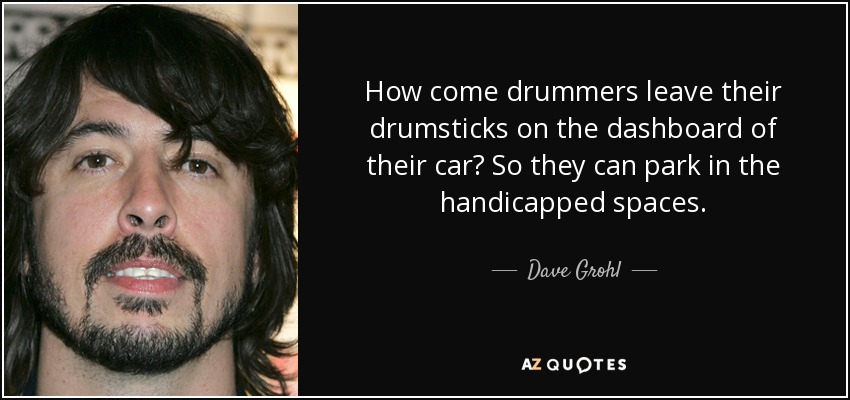 How come drummers leave their drumsticks on the dashboard of their car? So they can park in the handicapped spaces. - Dave Grohl