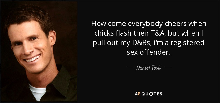 How come everybody cheers when chicks flash their T&A, but when I pull out my D&Bs, i'm a registered sex offender. - Daniel Tosh
