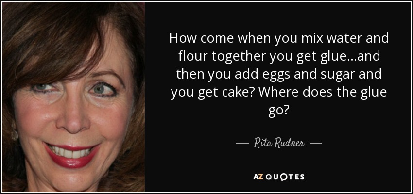 How come when you mix water and flour together you get glue...and then you add eggs and sugar and you get cake? Where does the glue go? - Rita Rudner