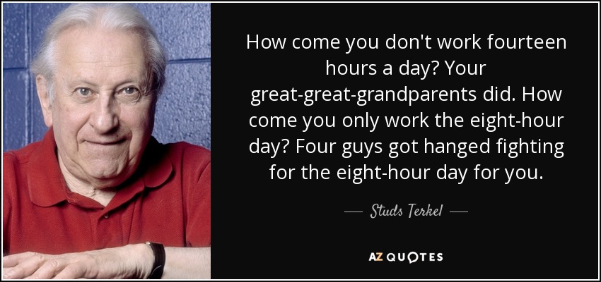 How come you don't work fourteen hours a day? Your great-great-grandparents did. How come you only work the eight-hour day? Four guys got hanged fighting for the eight-hour day for you. - Studs Terkel