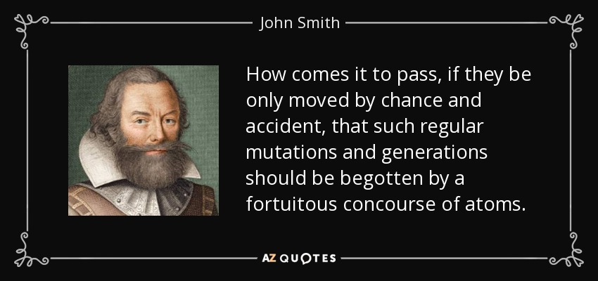 How comes it to pass, if they be only moved by chance and accident, that such regular mutations and generations should be begotten by a fortuitous concourse of atoms. - John Smith