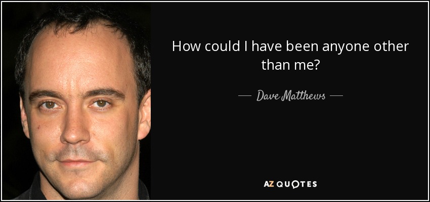How could I have been anyone other than me? - Dave Matthews