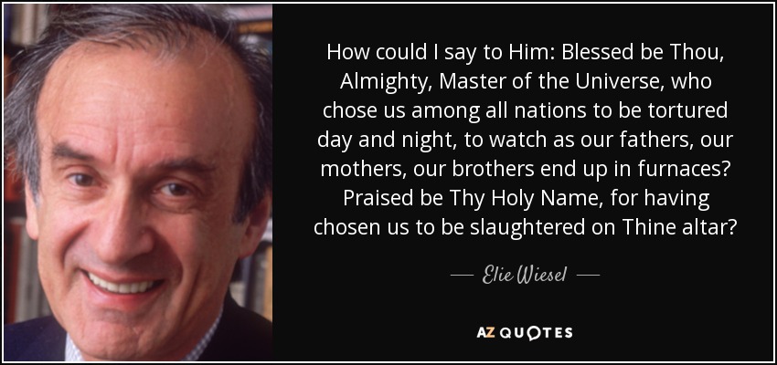 How could I say to Him: Blessed be Thou, Almighty, Master of the Universe, who chose us among all nations to be tortured day and night, to watch as our fathers, our mothers, our brothers end up in furnaces? Praised be Thy Holy Name, for having chosen us to be slaughtered on Thine altar? - Elie Wiesel