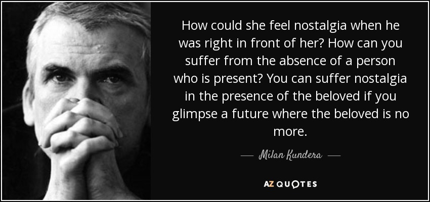 How could she feel nostalgia when he was right in front of her? How can you suffer from the absence of a person who is present? You can suffer nostalgia in the presence of the beloved if you glimpse a future where the beloved is no more. - Milan Kundera