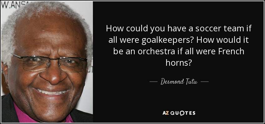 How could you have a soccer team if all were goalkeepers? How would it be an orchestra if all were French horns? - Desmond Tutu