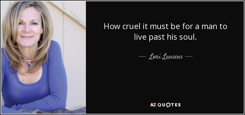 How cruel it must be for a man to live past his soul. - Lori Lansens