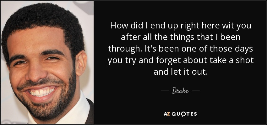 How did I end up right here wit you after all the things that I been through. It's been one of those days you try and forget about take a shot and let it out. - Drake