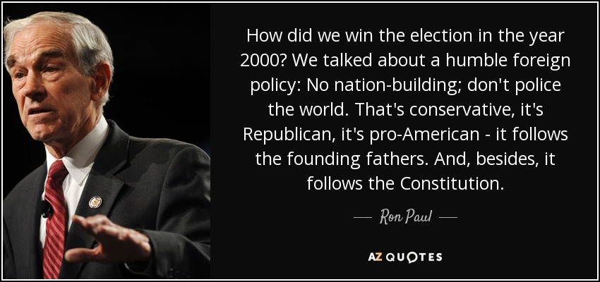 How did we win the election in the year 2000? We talked about a humble foreign policy: No nation-building; don't police the world. That's conservative, it's Republican, it's pro-American - it follows the founding fathers. And, besides, it follows the Constitution. - Ron Paul