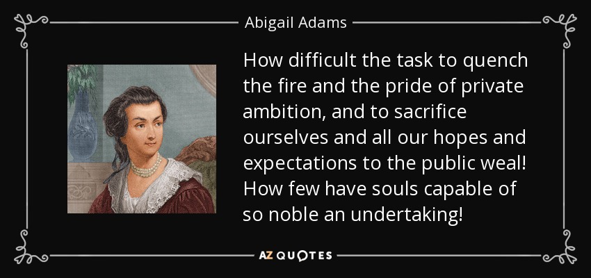 How difficult the task to quench the fire and the pride of private ambition, and to sacrifice ourselves and all our hopes and expectations to the public weal! How few have souls capable of so noble an undertaking! - Abigail Adams