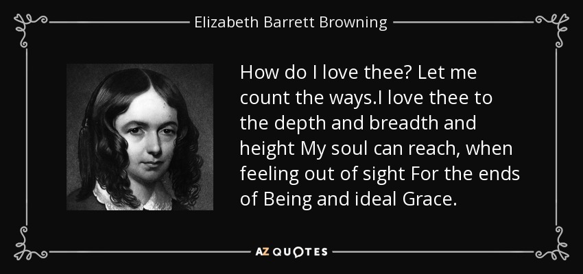 How do I love thee? Let me count the ways.I love thee to the depth and breadth and height My soul can reach, when feeling out of sight For the ends of Being and ideal Grace. - Elizabeth Barrett Browning