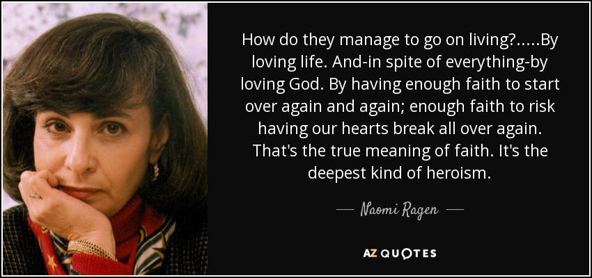 How do they manage to go on living?.....By loving life. And-in spite of everything-by loving God. By having enough faith to start over again and again; enough faith to risk having our hearts break all over again. That's the true meaning of faith. It's the deepest kind of heroism. - Naomi Ragen