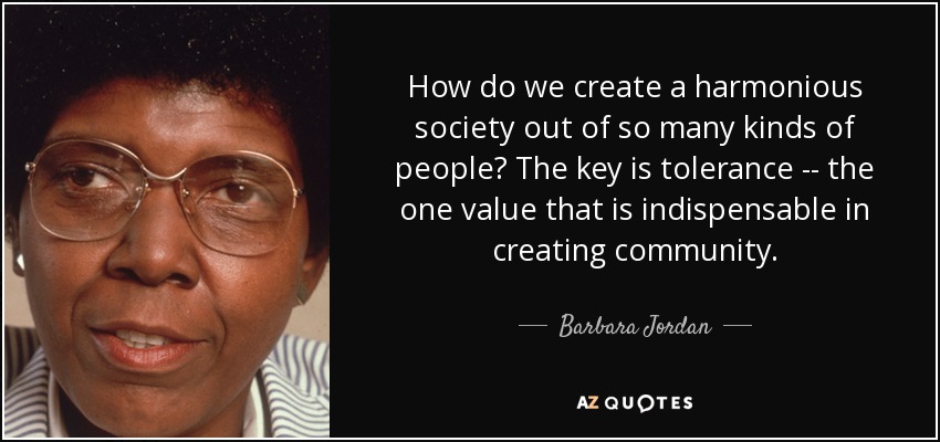 How do we create a harmonious society out of so many kinds of people? The key is tolerance -- the one value that is indispensable in creating community. - Barbara Jordan