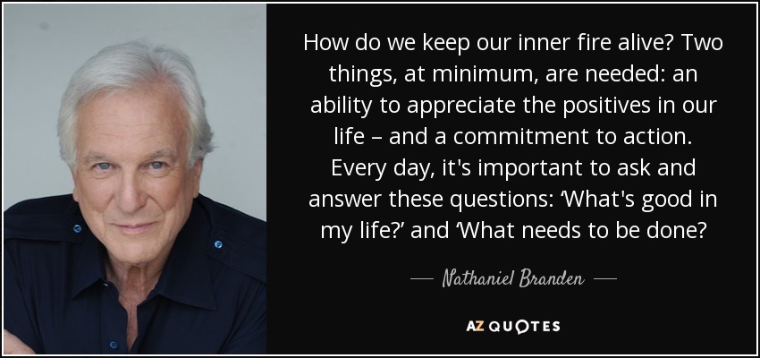 How do we keep our inner fire alive? Two things, at minimum, are needed: an ability to appreciate the positives in our life – and a commitment to action. Every day, it's important to ask and answer these questions: ‘What's good in my life?’ and ‘What needs to be done? - Nathaniel Branden