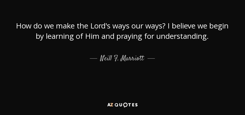 How do we make the Lord's ways our ways? I believe we begin by learning of Him and praying for understanding. - Neill F. Marriott