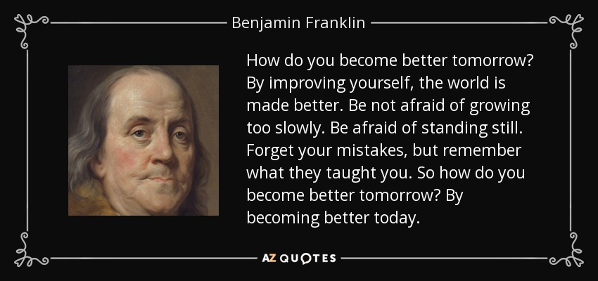 How do you become better tomorrow? By improving yourself, the world is made better. Be not afraid of growing too slowly. Be afraid of standing still. Forget your mistakes, but remember what they taught you. So how do you become better tomorrow? By becoming better today. - Benjamin Franklin