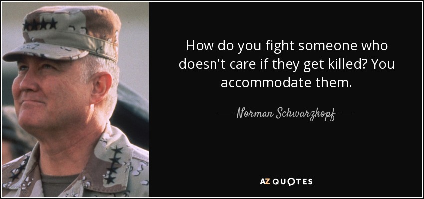 How do you fight someone who doesn't care if they get killed? You accommodate them. - Norman Schwarzkopf
