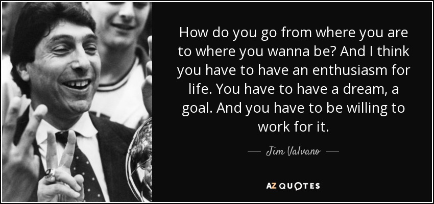 How do you go from where you are to where you wanna be? And I think you have to have an enthusiasm for life. You have to have a dream, a goal. And you have to be willing to work for it. - Jim Valvano