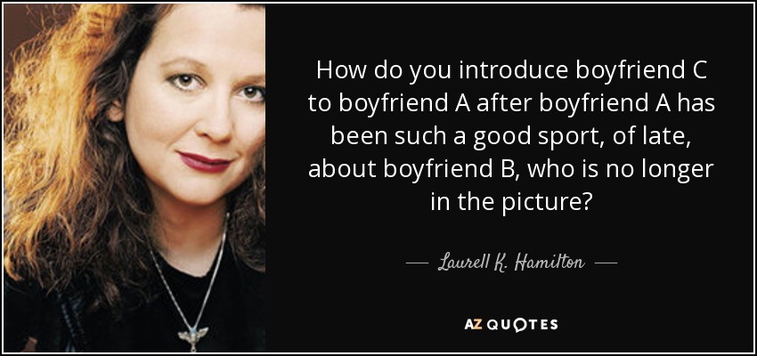 How do you introduce boyfriend C to boyfriend A after boyfriend A has been such a good sport, of late, about boyfriend B, who is no longer in the picture? - Laurell K. Hamilton