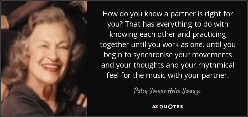 How do you know a partner is right for you? That has everything to do with knowing each other and practicing together until you work as one, until you begin to synchronise your movements and your thoughts and your rhythmical feel for the music with your partner. - Patsy Yvonne Helen Swayze