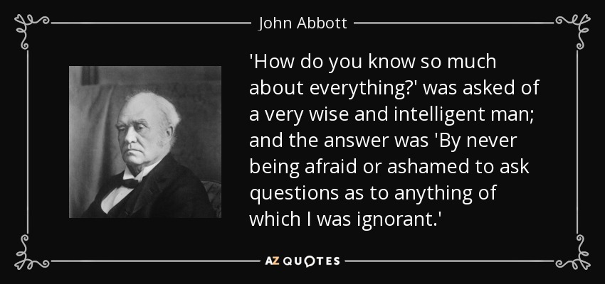 'How do you know so much about everything?' was asked of a very wise and intelligent man; and the answer was 'By never being afraid or ashamed to ask questions as to anything of which I was ignorant.' - John Abbott