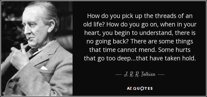How do you pick up the threads of an old life? How do you go on, when in your heart, you begin to understand, there is no going back? There are some things that time cannot mend. Some hurts that go too deep...that have taken hold. - J. R. R. Tolkien