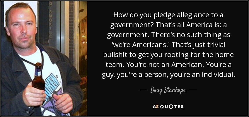 How do you pledge allegiance to a government? That's all America is: a government. There's no such thing as 'we're Americans.' That's just trivial bullshit to get you rooting for the home team. You're not an American. You're a guy, you're a person, you're an individual. - Doug Stanhope