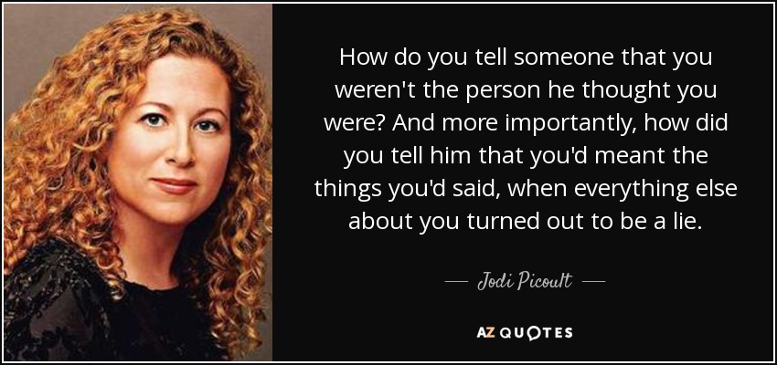 How do you tell someone that you weren't the person he thought you were? And more importantly, how did you tell him that you'd meant the things you'd said, when everything else about you turned out to be a lie. - Jodi Picoult