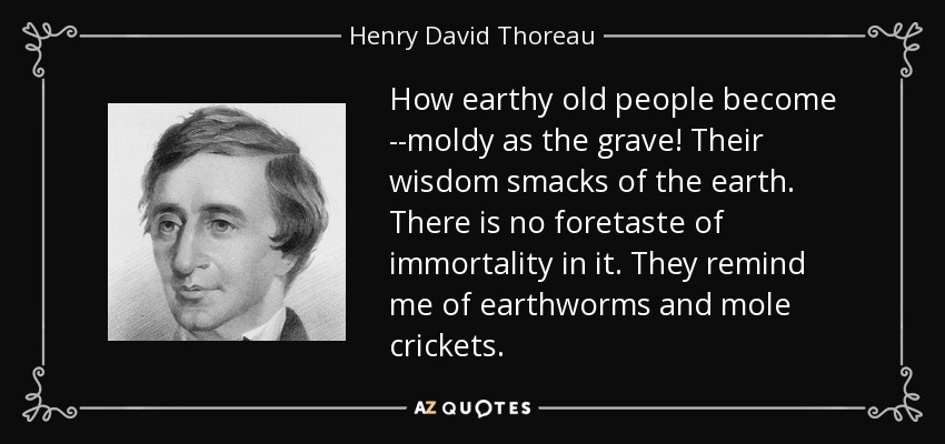 How earthy old people become --moldy as the grave! Their wisdom smacks of the earth. There is no foretaste of immortality in it. They remind me of earthworms and mole crickets. - Henry David Thoreau