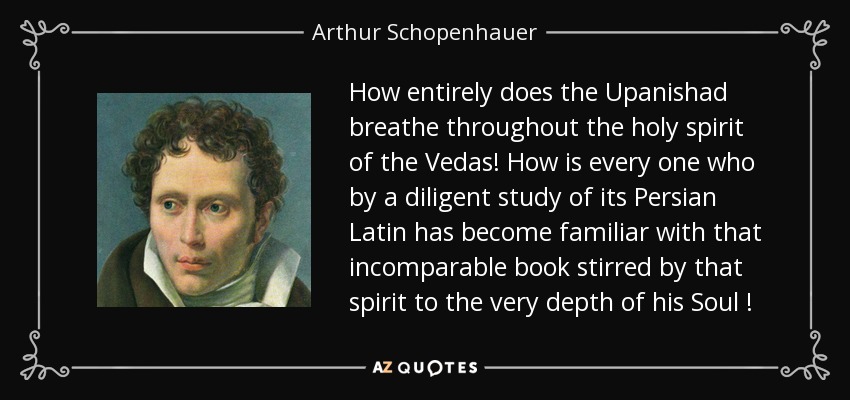 How entirely does the Upanishad breathe throughout the holy spirit of the Vedas! How is every one who by a diligent study of its Persian Latin has become familiar with that incomparable book stirred by that spirit to the very depth of his Soul ! - Arthur Schopenhauer
