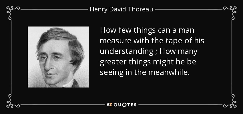 How few things can a man measure with the tape of his understanding ; How many greater things might he be seeing in the meanwhile. - Henry David Thoreau