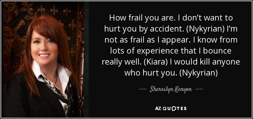 How frail you are. I don’t want to hurt you by accident. (Nykyrian) I’m not as frail as I appear. I know from lots of experience that I bounce really well. (Kiara) I would kill anyone who hurt you. (Nykyrian) - Sherrilyn Kenyon