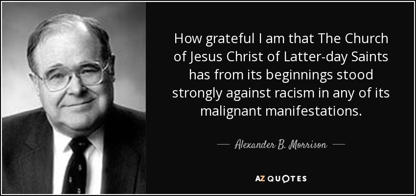 How grateful I am that The Church of Jesus Christ of Latter-day Saints has from its beginnings stood strongly against racism in any of its malignant manifestations. - Alexander B. Morrison