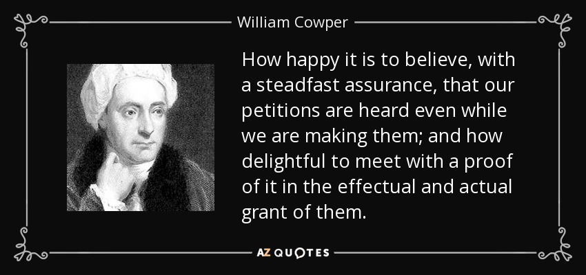 How happy it is to believe, with a steadfast assurance, that our petitions are heard even while we are making them; and how delightful to meet with a proof of it in the effectual and actual grant of them. - William Cowper