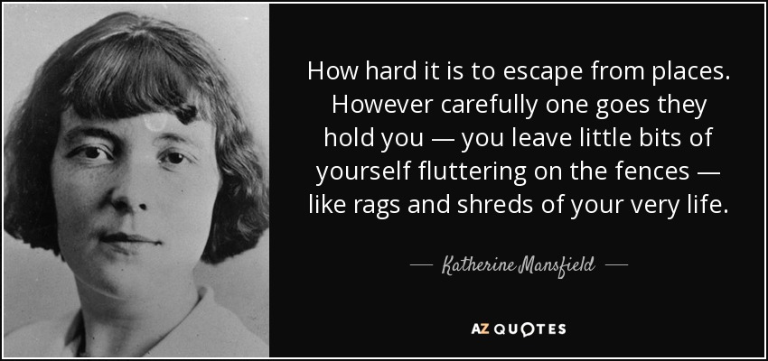 How hard it is to escape from places. However carefully one goes they hold you — you leave little bits of yourself fluttering on the fences — like rags and shreds of your very life. - Katherine Mansfield