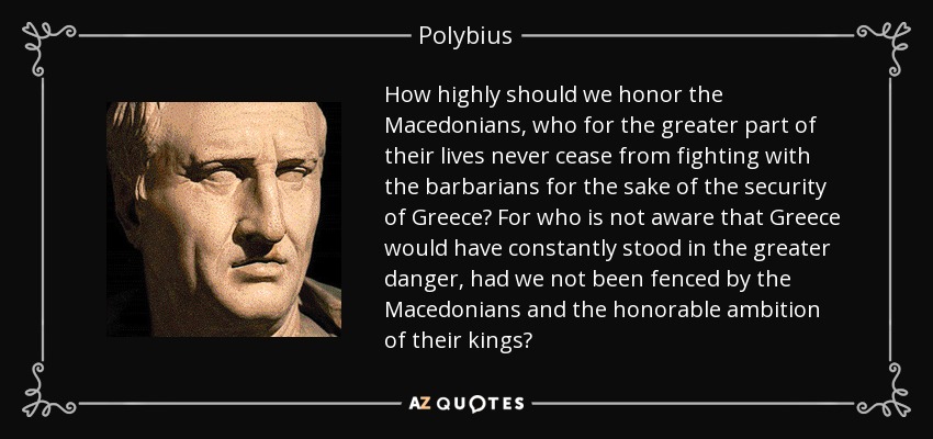 How highly should we honor the Macedonians, who for the greater part of their lives never cease from fighting with the barbarians for the sake of the security of Greece? For who is not aware that Greece would have constantly stood in the greater danger, had we not been fenced by the Macedonians and the honorable ambition of their kings? - Polybius