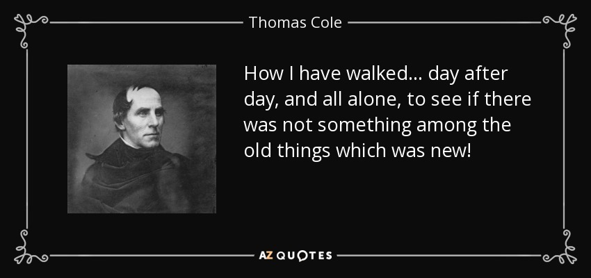 How I have walked... day after day, and all alone, to see if there was not something among the old things which was new! - Thomas Cole