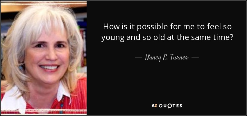 How is it possible for me to feel so young and so old at the same time? - Nancy E. Turner