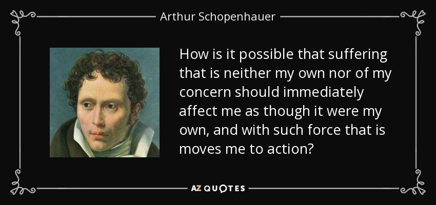 How is it possible that suffering that is neither my own nor of my concern should immediately affect me as though it were my own, and with such force that is moves me to action? - Arthur Schopenhauer