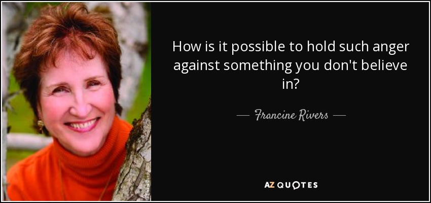 How is it possible to hold such anger against something you don't believe in? - Francine Rivers