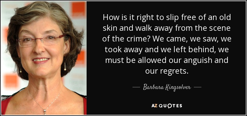 How is it right to slip free of an old skin and walk away from the scene of the crime? We came, we saw, we took away and we left behind, we must be allowed our anguish and our regrets. - Barbara Kingsolver