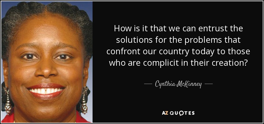 How is it that we can entrust the solutions for the problems that confront our country today to those who are complicit in their creation? - Cynthia McKinney