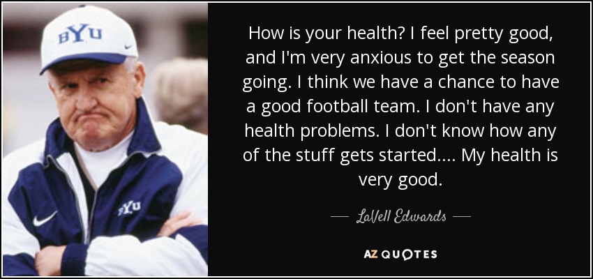 How is your health? I feel pretty good, and I'm very anxious to get the season going. I think we have a chance to have a good football team. I don't have any health problems. I don't know how any of the stuff gets started. . . . My health is very good. - LaVell Edwards