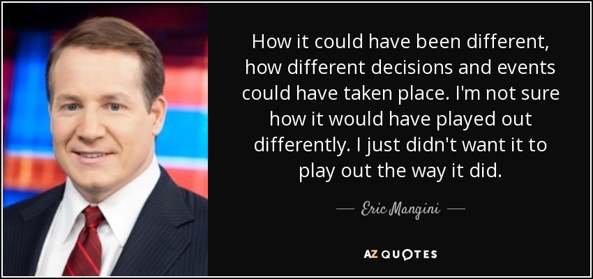 How it could have been different, how different decisions and events could have taken place. I'm not sure how it would have played out differently. I just didn't want it to play out the way it did. - Eric Mangini